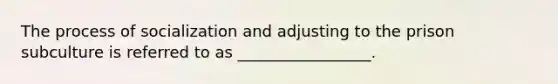 The process of socialization and adjusting to the prison subculture is referred to as _________________.