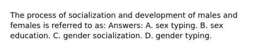 The process of socialization and development of males and females is referred to as: Answers: A. sex typing. B. sex education. C. gender socialization. D. gender typing.