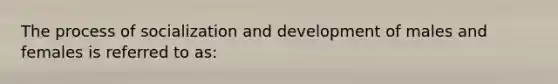 The process of socialization and development of males and females is referred to as: