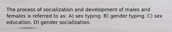 The process of socialization and development of males and females is referred to as: A) sex typing. B) gender typing. C) sex education. D) gender socialization.