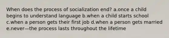 When does the process of socialization end? a.once a child begins to understand language b.when a child starts school c.when a person gets their first job d.when a person gets married e.never—the process lasts throughout the lifetime