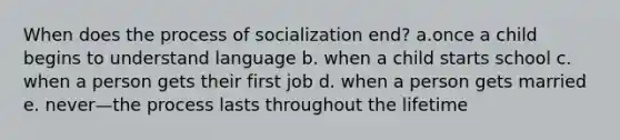 When does the process of socialization end? a.once a child begins to understand language b. when a child starts school c. when a person gets their first job d. when a person gets married e. never—the process lasts throughout the lifetime