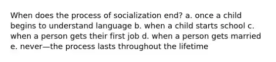 When does the process of socialization end? a. once a child begins to understand language b. when a child starts school c. when a person gets their first job d. when a person gets married e. never—the process lasts throughout the lifetime