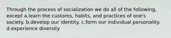 Through the process of socialization we do all of the following, except a.learn the customs, habits, and practices of one's society. b.develop our identity. c.form our individual personality. d.experience diversity