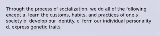 Through the process of socialization, we do all of the following except a. learn the customs, habits, and practices of one's society b. develop our identity. c. form our individual personality d. express genetic traits