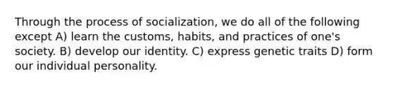 Through the process of socialization, we do all of the following except A) learn the customs, habits, and practices of one's society. B) develop our identity. C) express genetic traits D) form our individual personality.