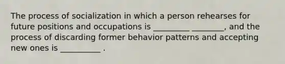 The process of socialization in which a person rehearses for future positions and occupations is _________ ________, and the process of discarding former behavior patterns and accepting new ones is __________ .