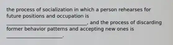 the process of socialization in which a person rehearses for future positions and occupation is _________________________________, and the process of discarding former behavior patterns and accepting new ones is _______________________.