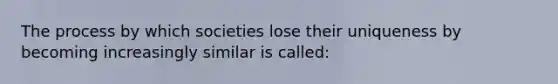 The process by which societies lose their uniqueness by becoming increasingly similar is called: