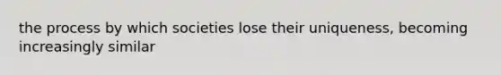 the process by which societies lose their uniqueness, becoming increasingly similar