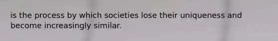 is the process by which societies lose their uniqueness and become increasingly similar.