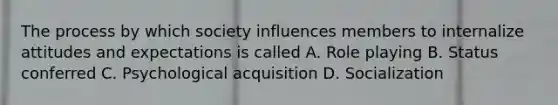 The process by which society influences members to internalize attitudes and expectations is called A. Role playing B. Status conferred C. Psychological acquisition D. Socialization