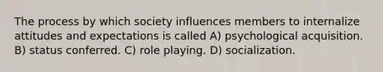 The process by which society influences members to internalize attitudes and expectations is called A) psychological acquisition. B) status conferred. C) role playing. D) socialization.