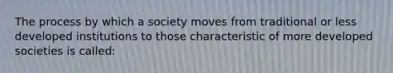 The process by which a society moves from traditional or less developed institutions to those characteristic of more developed societies is called: