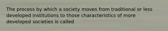 The process by which a society moves from traditional or less developed institutions to those characteristics of more developed societies is called