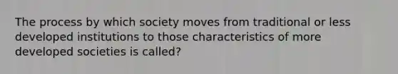 The process by which society moves from traditional or less developed institutions to those characteristics of more developed societies is called?