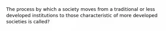 The process by which a society moves from a traditional or less developed institutions to those characteristic of more developed societies is called?