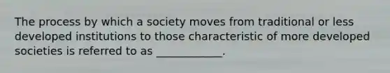 The process by which a society moves from traditional or less developed institutions to those characteristic of more developed societies is referred to as ____________.