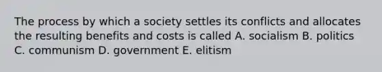 The process by which a society settles its conflicts and allocates the resulting benefits and costs is called A. socialism B. politics C. communism D. government E. elitism