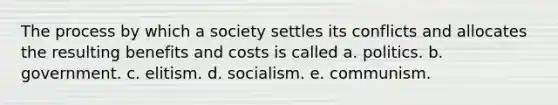 The process by which a society settles its conflicts and allocates the resulting benefits and costs is called a. politics. b. government. c. elitism. d. socialism. e. communism.