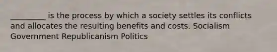 _________ is the process by which a society settles its conflicts and allocates the resulting benefits and costs. Socialism Government Republicanism Politics