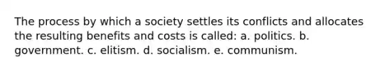 The process by which a society settles its conflicts and allocates the resulting benefits and costs is called: a. politics. b. government. c. elitism. d. socialism. e. communism.