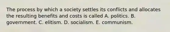 The process by which a society settles its conflicts and allocates the resulting benefits and costs is called A. politics. B. government. C. elitism. D. socialism. E. communism.