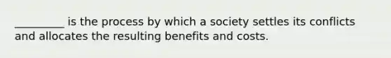 _________ is the process by which a society settles its conflicts and allocates the resulting benefits and costs.