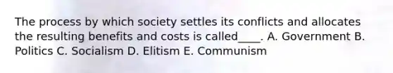 The process by which society settles its conflicts and allocates the resulting benefits and costs is called____. A. Government B. Politics C. Socialism D. Elitism E. Communism