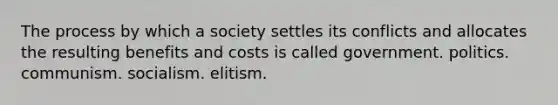 The process by which a society settles its conflicts and allocates the resulting benefits and costs is called government. politics. communism. socialism. elitism.