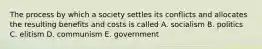 The process by which a society settles its conflicts and allocates the resulting benefits and costs is called A. socialism B. politics C. elitism D. communism E. government