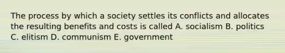 The process by which a society settles its conflicts and allocates the resulting benefits and costs is called A. socialism B. politics C. elitism D. communism E. government