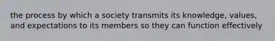 the process by which a society transmits its knowledge, values, and expectations to its members so they can function effectively