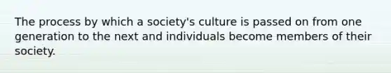 The process by which a society's culture is passed on from one generation to the next and individuals become members of their society.