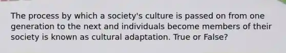 The process by which a society's culture is passed on from one generation to the next and individuals become members of their society is known as cultural adaptation. True or False?