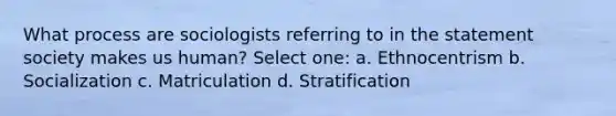 What process are sociologists referring to in the statement society makes us human? Select one: a. Ethnocentrism b. Socialization c. Matriculation d. Stratification