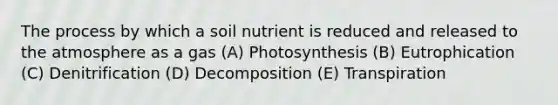 The process by which a soil nutrient is reduced and released to the atmosphere as a gas (A) Photosynthesis (B) Eutrophication (C) Denitrification (D) Decomposition (E) Transpiration