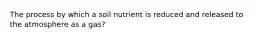 The process by which a soil nutrient is reduced and released to the atmosphere as a gas?