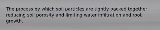 The process by which soil particles are tightly packed together, reducing soil porosity and limiting water infiltration and root growth.