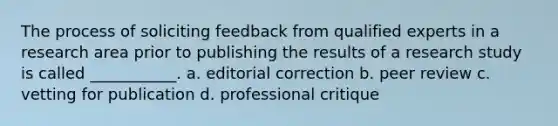 The process of soliciting feedback from qualified experts in a research area prior to publishing the results of a research study is called ___________. a. editorial correction b. peer review c. vetting for publication d. professional critique