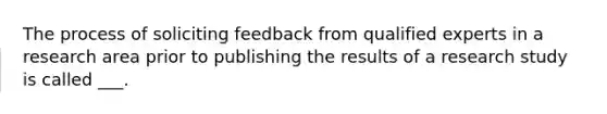 The process of soliciting feedback from qualified experts in a research area prior to publishing the results of a research study is called ___.