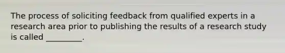 The process of soliciting feedback from qualified experts in a research area prior to publishing the results of a research study is called _________.