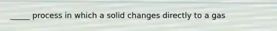 _____ process in which a solid changes directly to a gas