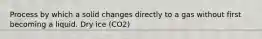 Process by which a solid changes directly to a gas without first becoming a liquid. Dry ice (CO2)