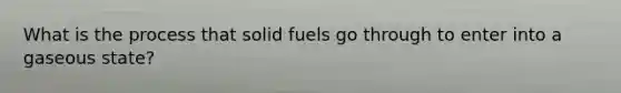 What is the process that solid fuels go through to enter into a gaseous state?