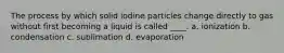 The process by which solid iodine particles change directly to gas without first becoming a liquid is called ____. a. ionization b. condensation c. sublimation d. evaporation