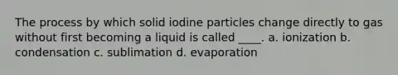 The process by which solid iodine particles change directly to gas without first becoming a liquid is called ____. a. ionization b. condensation c. sublimation d. evaporation