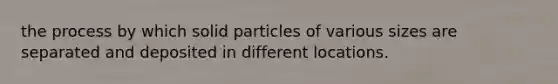 the process by which solid particles of various sizes are separated and deposited in different locations.