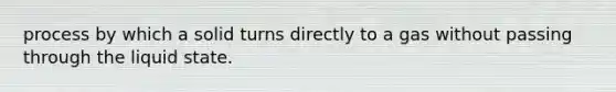 process by which a solid turns directly to a gas without passing through the liquid state.