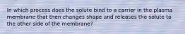 In which process does the solute bind to a carrier in the plasma membrane that then changes shape and releases the solute to the other side of the membrane?